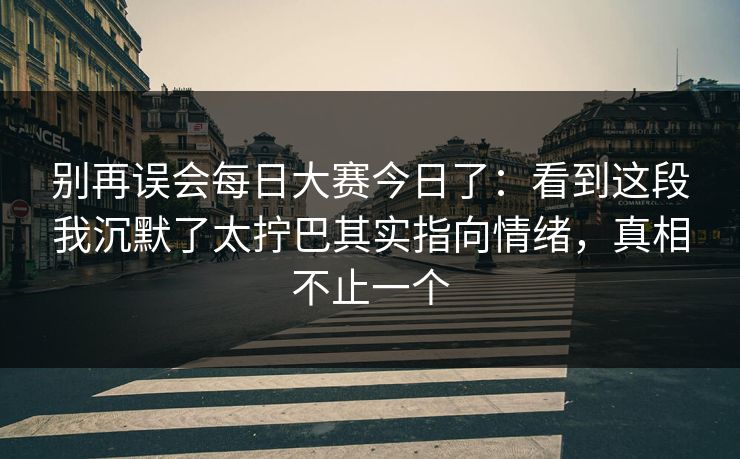 别再误会每日大赛今日了：看到这段我沉默了太拧巴其实指向情绪，真相不止一个