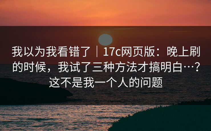 我以为我看错了｜17c网页版：晚上刷的时候，我试了三种方法才搞明白…？这不是我一个人的问题