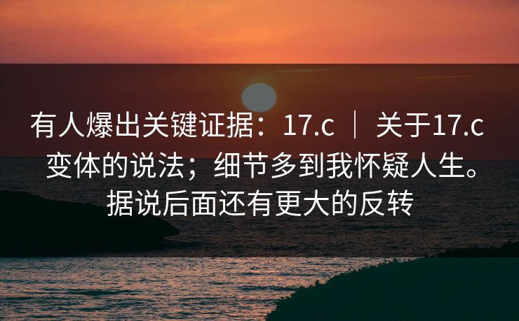 有人爆出关键证据：17.c ｜ 关于17.c 变体的说法；细节多到我怀疑人生。据说后面还有更大的反转
