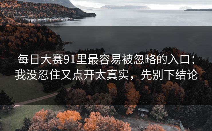 每日大赛91里最容易被忽略的入口：我没忍住又点开太真实，先别下结论