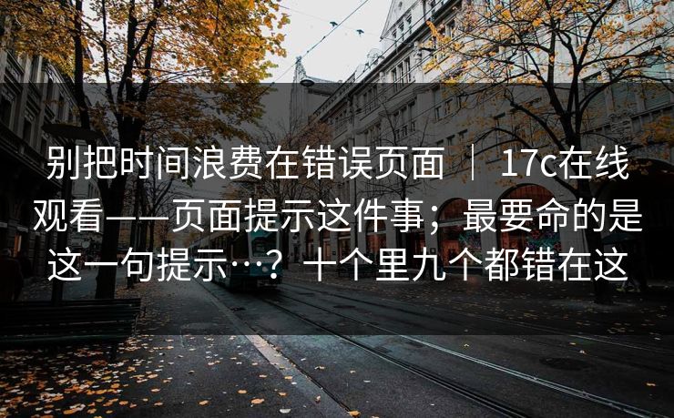 别把时间浪费在错误页面 ｜ 17c在线观看——页面提示这件事；最要命的是这一句提示…？十个里九个都错在这