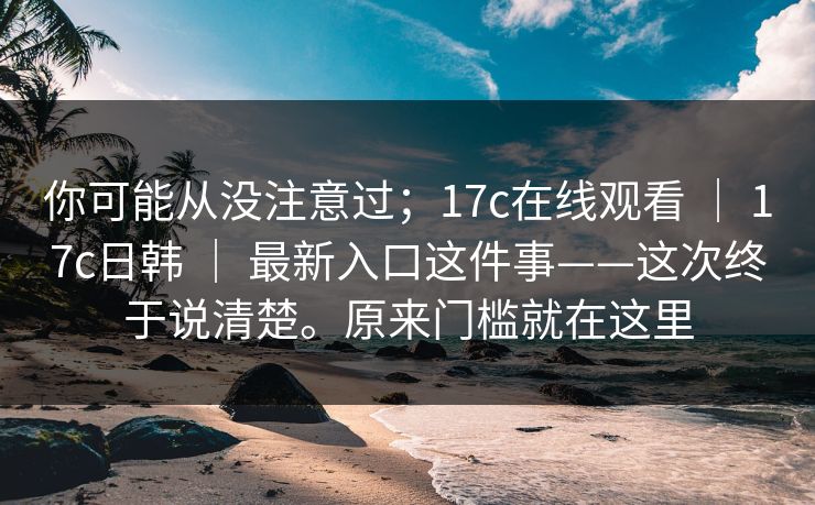 你可能从没注意过；17c在线观看 ｜ 17c日韩 ｜ 最新入口这件事——这次终于说清楚。原来门槛就在这里