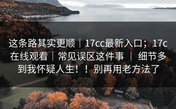 这条路其实更顺｜17cc最新入口；17c在线观看｜常见误区这件事 ｜ 细节多到我怀疑人生！！别再用老方法了