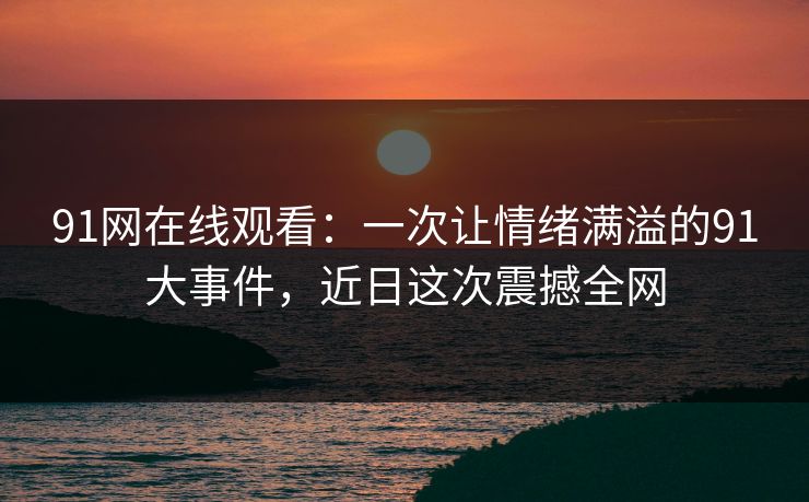 91网在线观看：一次让情绪满溢的91大事件，近日这次震撼全网
