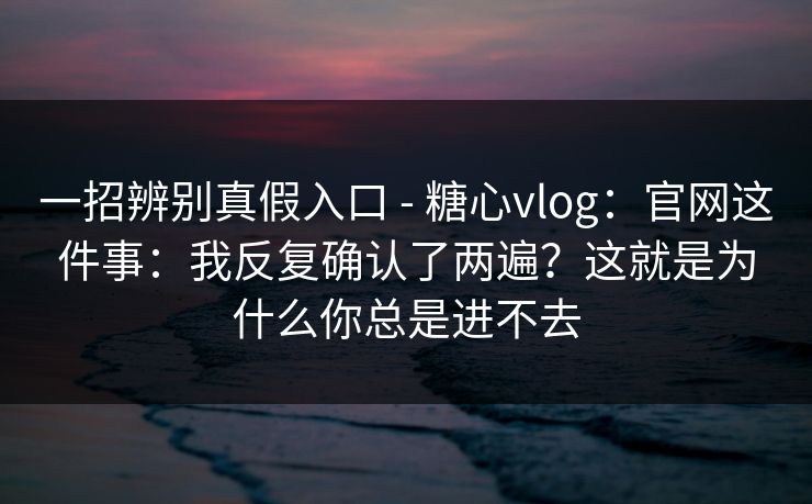 一招辨别真假入口 - 糖心vlog：官网这件事：我反复确认了两遍？这就是为什么你总是进不去