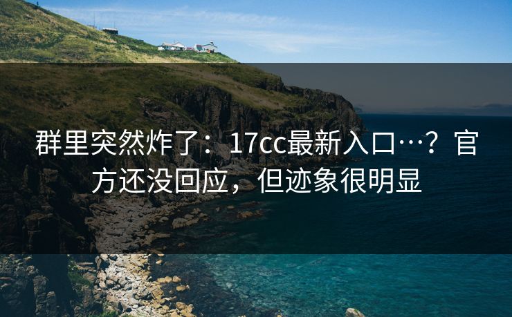 群里突然炸了：17cc最新入口…？官方还没回应，但迹象很明显