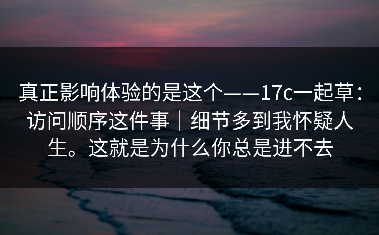 真正影响体验的是这个——17c一起草：访问顺序这件事｜细节多到我怀疑人生。这就是为什么你总是进不去