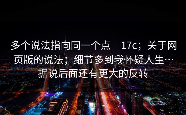多个说法指向同一个点｜17c；关于网页版的说法；细节多到我怀疑人生…据说后面还有更大的反转