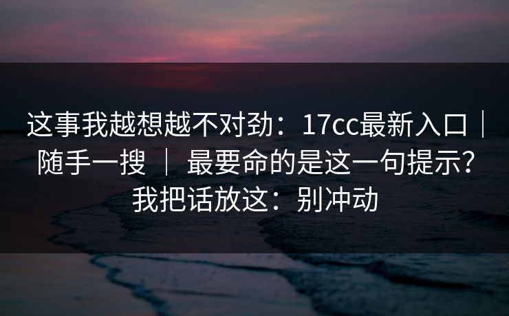 这事我越想越不对劲：17cc最新入口｜随手一搜 ｜ 最要命的是这一句提示？我把话放这：别冲动