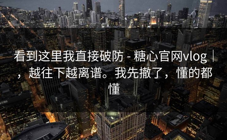 看到这里我直接破防 - 糖心官网vlog｜，越往下越离谱。我先撤了，懂的都懂
