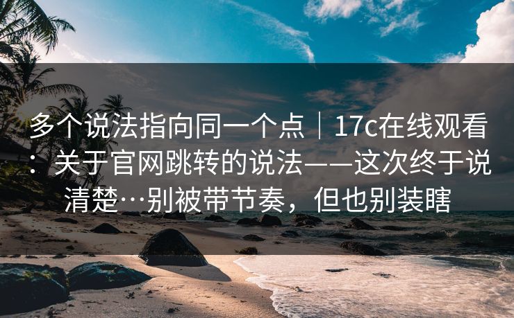 多个说法指向同一个点｜17c在线观看：关于官网跳转的说法——这次终于说清楚…别被带节奏，但也别装瞎