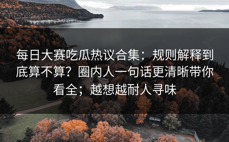 每日大赛吃瓜热议合集：规则解释到底算不算？圈内人一句话更清晰带你看全；越想越耐人寻味