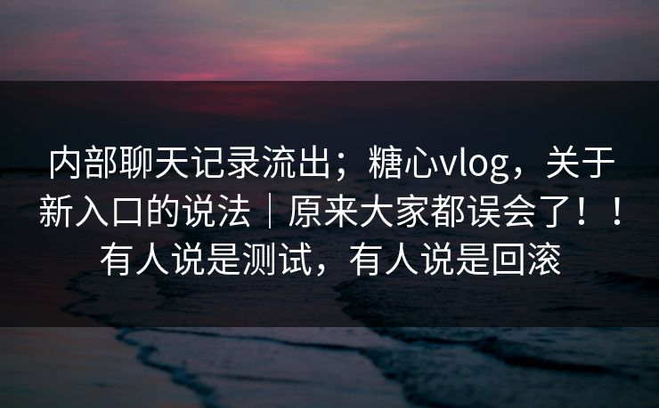 内部聊天记录流出；糖心vlog，关于新入口的说法｜原来大家都误会了！！有人说是测试，有人说是回滚