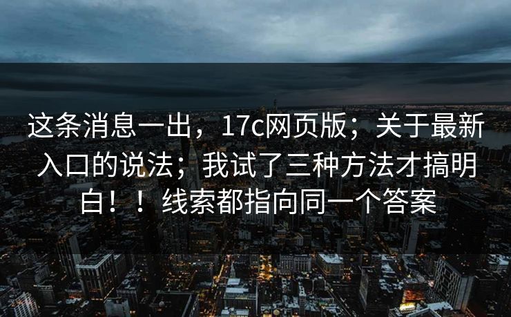 这条消息一出，17c网页版；关于最新入口的说法；我试了三种方法才搞明白！！线索都指向同一个答案