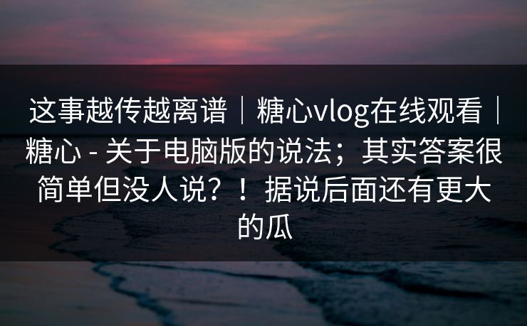 这事越传越离谱｜糖心vlog在线观看｜糖心 - 关于电脑版的说法；其实答案很简单但没人说？！据说后面还有更大的瓜
