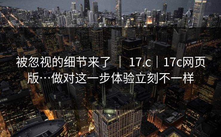 被忽视的细节来了 | 17.c|17c网页版…做对这一步体验立刻不一样 被忽视的细节来了 | 17.c|17c网页版…做对这一步体验立刻不一样