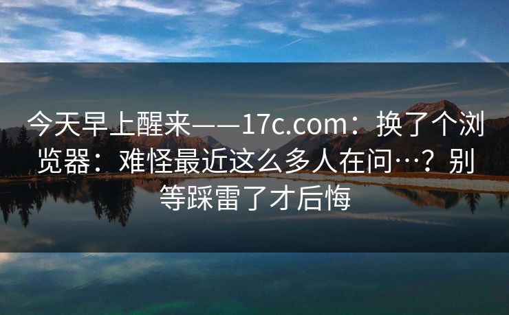 今天早上醒来——17c.com：换了个浏览器：难怪最近这么多人在问…？别等踩雷了才后悔