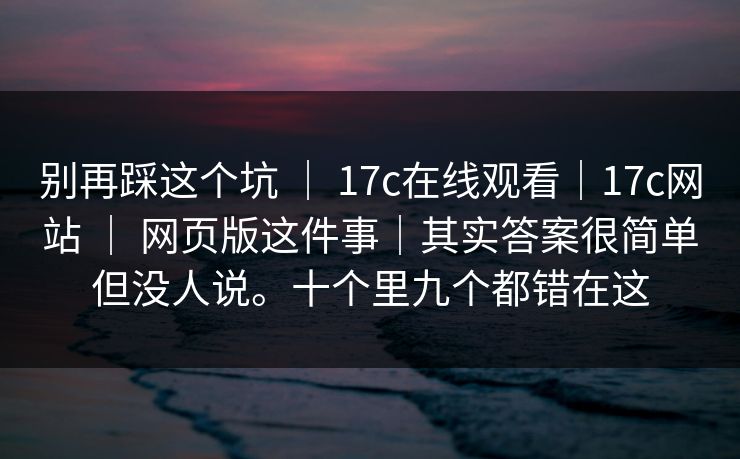 别再踩这个坑 ｜ 17c在线观看｜17c网站 ｜ 网页版这件事｜其实答案很简单但没人说。十个里九个都错在这