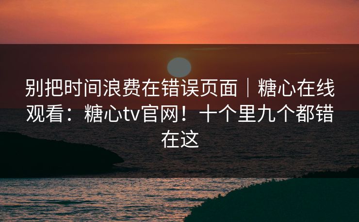 别把时间浪费在错误页面｜糖心在线观看：糖心tv官网！十个里九个都错在这