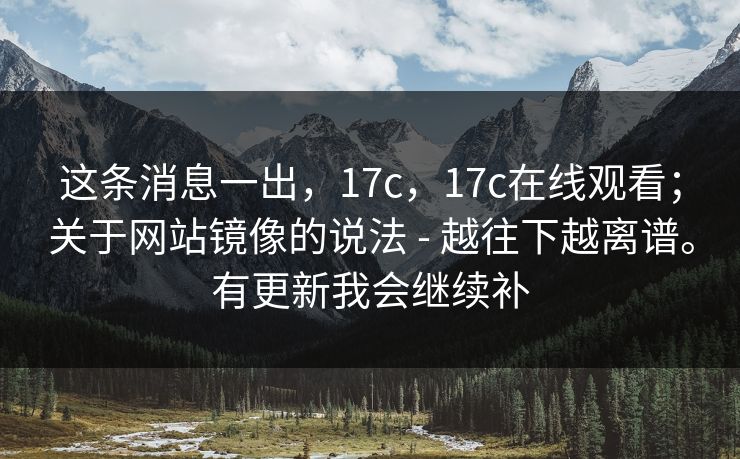 这条消息一出，17c，17c在线观看；关于网站镜像的说法 - 越往下越离谱。有更新我会继续补