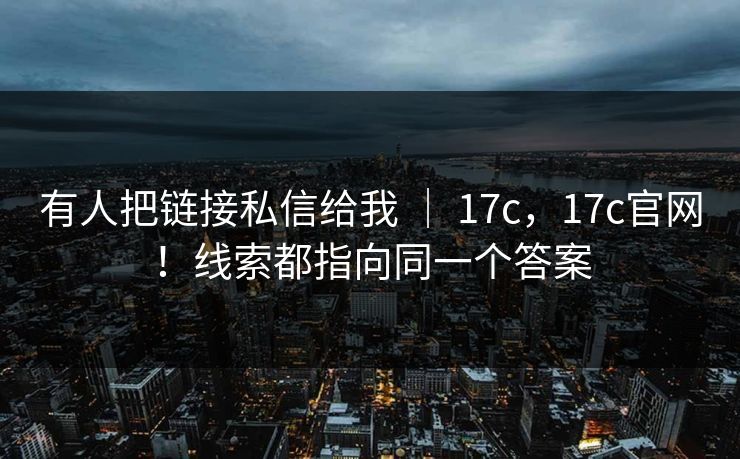 有人把链接私信给我 ｜ 17c，17c官网！线索都指向同一个答案