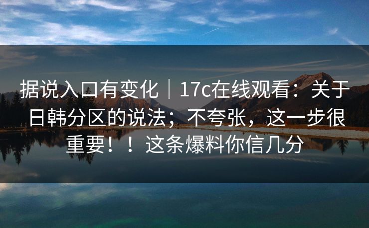 据说入口有变化｜17c在线观看：关于日韩分区的说法；不夸张，这一步很重要！！这条爆料你信几分
