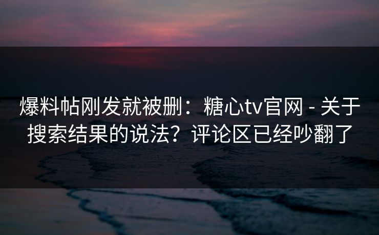 爆料帖刚发就被删：糖心tv官网 - 关于搜索结果的说法？评论区已经吵翻了