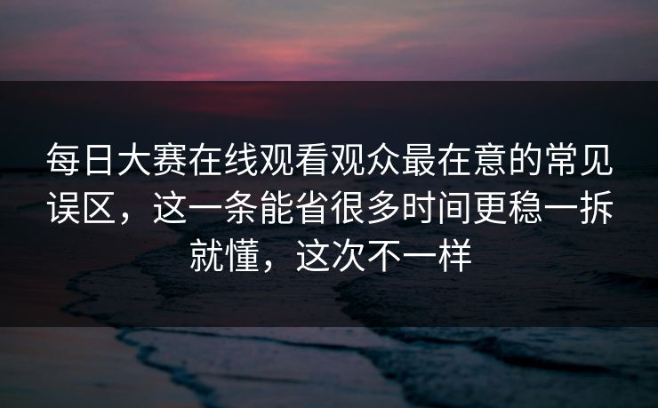 每日大赛在线观看观众最在意的常见误区，这一条能省很多时间更稳一拆就懂，这次不一样