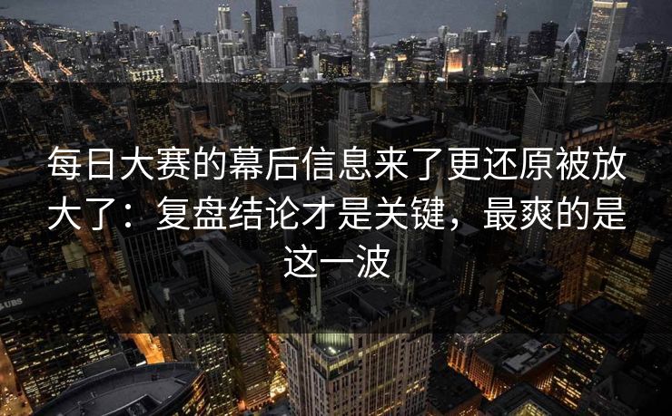 每日大赛的幕后信息来了更还原被放大了：复盘结论才是关键，最爽的是这一波
