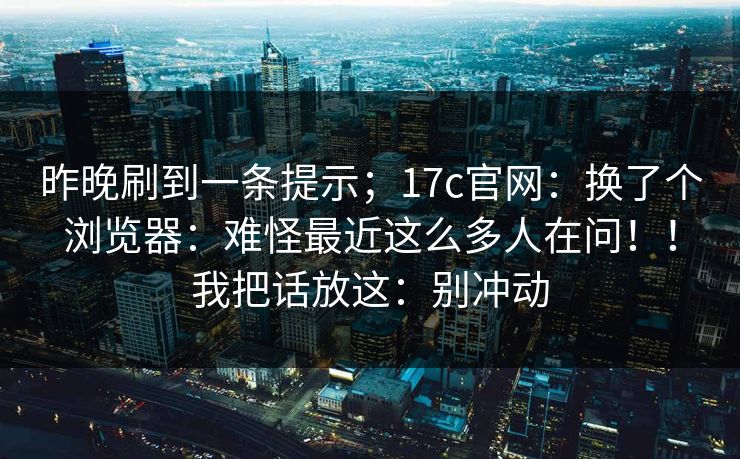 昨晚刷到一条提示；17c官网：换了个浏览器：难怪最近这么多人在问！！我把话放这：别冲动