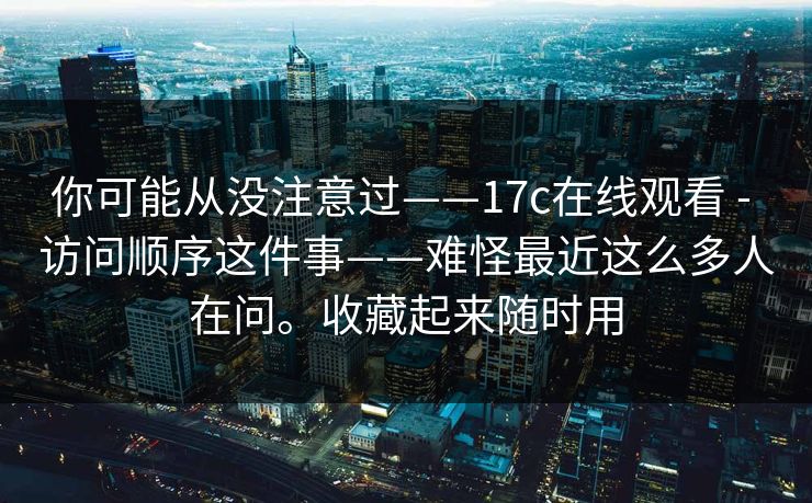 你可能从没注意过——17c在线观看 - 访问顺序这件事——难怪最近这么多人在问。收藏起来随时用