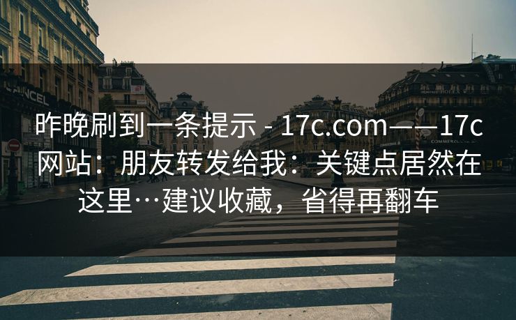 昨晚刷到一条提示 - 17c.com——17c网站：朋友转发给我：关键点居然在这里…建议收藏，省得再翻车