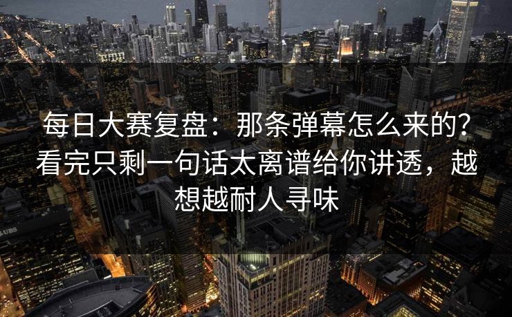 每日大赛复盘：那条弹幕怎么来的？看完只剩一句话太离谱给你讲透，越想越耐人寻味