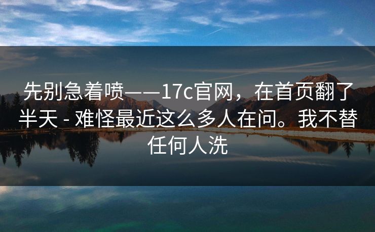 先别急着喷——17c官网，在首页翻了半天 - 难怪最近这么多人在问。我不替任何人洗