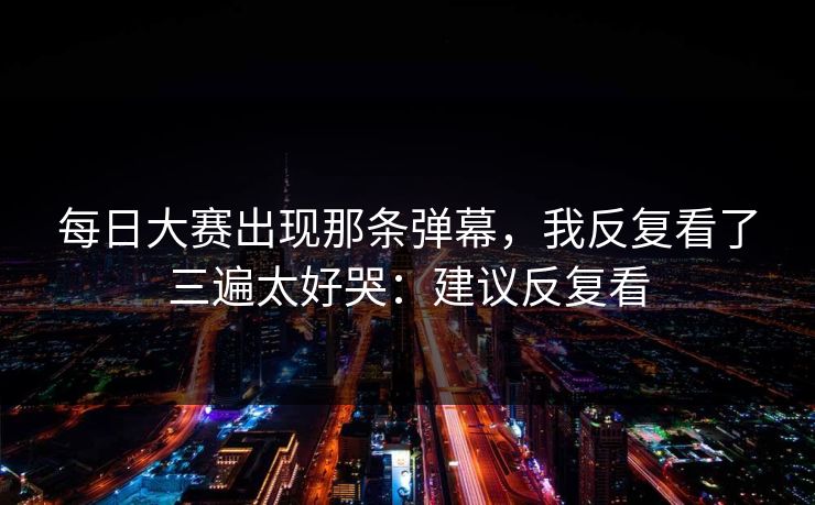 每日大赛出现那条弹幕，我反复看了三遍太好哭：建议反复看