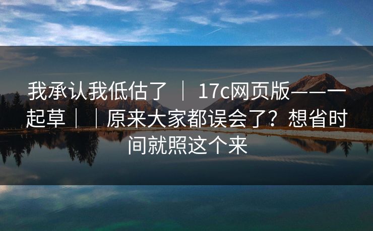我承认我低估了 ｜ 17c网页版——一起草｜｜原来大家都误会了？想省时间就照这个来