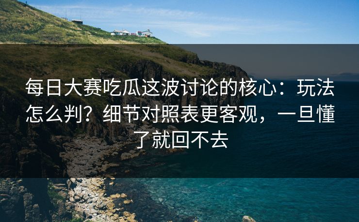 每日大赛吃瓜这波讨论的核心：玩法怎么判？细节对照表更客观，一旦懂了就回不去