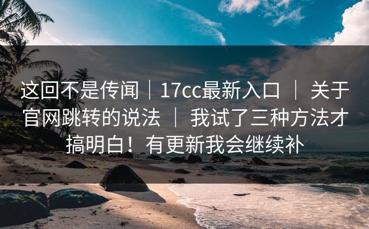 这回不是传闻｜17cc最新入口 ｜ 关于官网跳转的说法 ｜ 我试了三种方法才搞明白！有更新我会继续补
