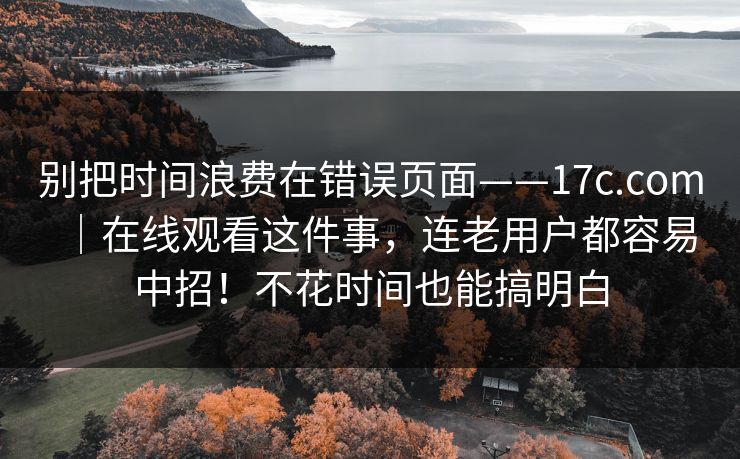 别把时间浪费在错误页面——17c.com｜在线观看这件事，连老用户都容易中招！不花时间也能搞明白
