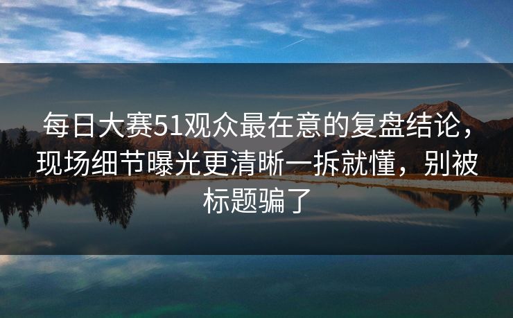 每日大赛51观众最在意的复盘结论，现场细节曝光更清晰一拆就懂，别被标题骗了