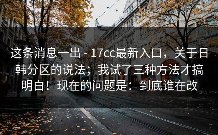 这条消息一出 - 17cc最新入口，关于日韩分区的说法；我试了三种方法才搞明白！现在的问题是：到底谁在改