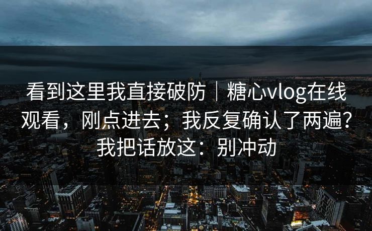 看到这里我直接破防｜糖心vlog在线观看，刚点进去；我反复确认了两遍？我把话放这：别冲动
