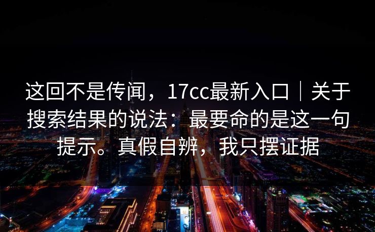 这回不是传闻，17cc最新入口｜关于搜索结果的说法：最要命的是这一句提示。真假自辨，我只摆证据