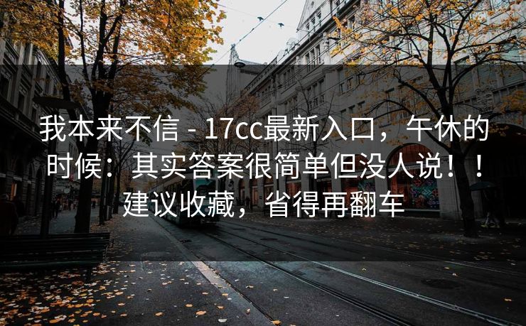 我本来不信 - 17cc最新入口，午休的时候：其实答案很简单但没人说！！建议收藏，省得再翻车