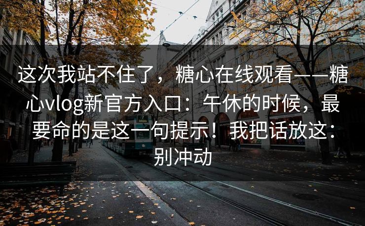 这次我站不住了，糖心在线观看——糖心vlog新官方入口：午休的时候，最要命的是这一句提示！我把话放这：别冲动
