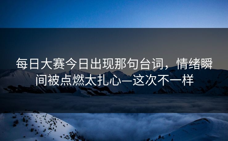 每日大赛今日出现那句台词，情绪瞬间被点燃太扎心—这次不一样
