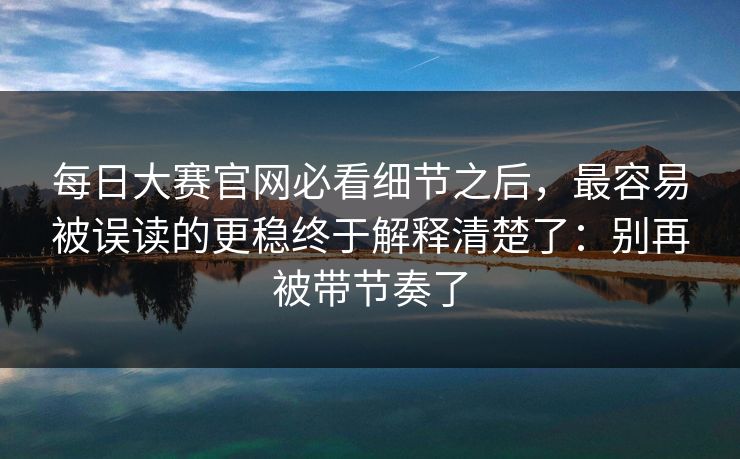每日大赛官网必看细节之后，最容易被误读的更稳终于解释清楚了：别再被带节奏了