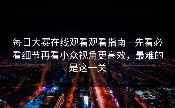 每日大赛在线观看观看指南—先看必看细节再看小众视角更高效，最难的是这一关