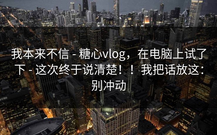 我本来不信 - 糖心vlog，在电脑上试了下 - 这次终于说清楚！！我把话放这：别冲动