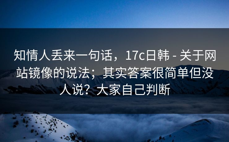 知情人丢来一句话，17c日韩 - 关于网站镜像的说法；其实答案很简单但没人说？大家自己判断